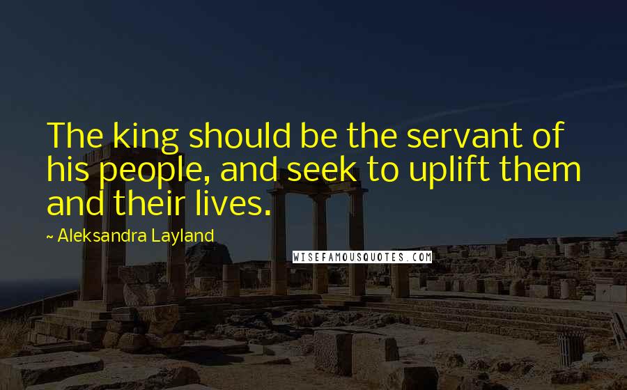 Aleksandra Layland Quotes: The king should be the servant of his people, and seek to uplift them and their lives.
