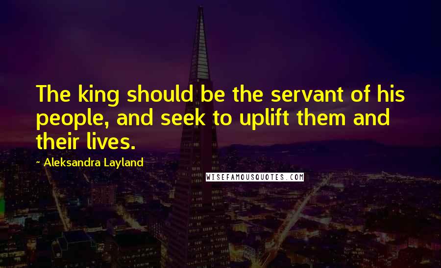 Aleksandra Layland Quotes: The king should be the servant of his people, and seek to uplift them and their lives.