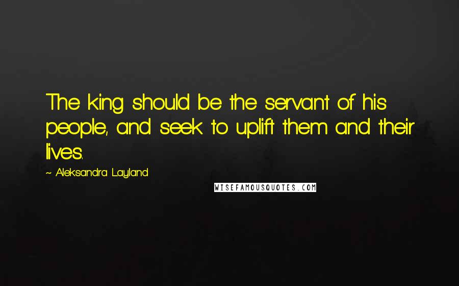 Aleksandra Layland Quotes: The king should be the servant of his people, and seek to uplift them and their lives.