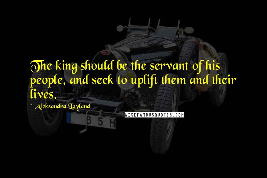 Aleksandra Layland Quotes: The king should be the servant of his people, and seek to uplift them and their lives.