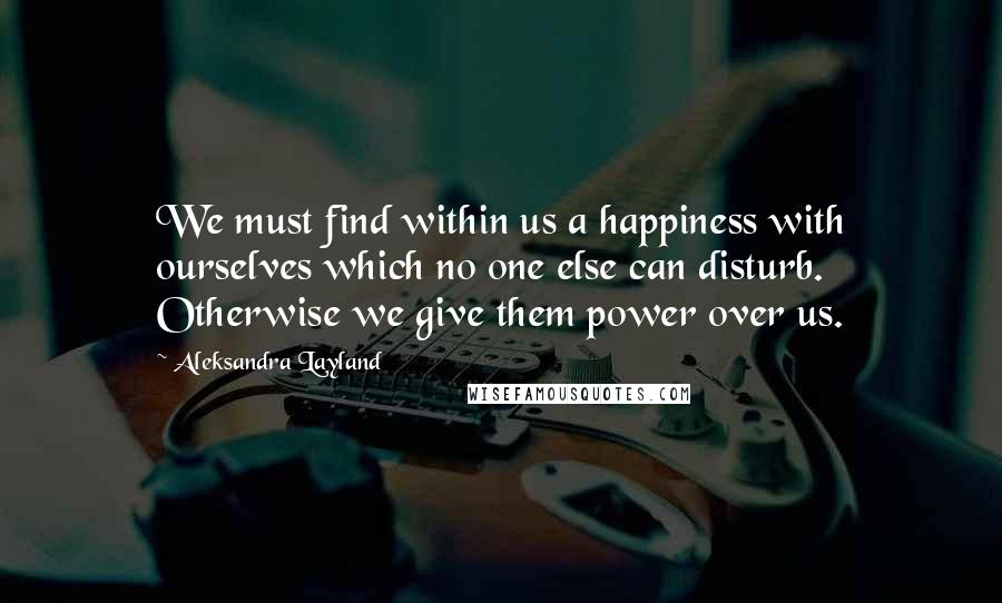 Aleksandra Layland Quotes: We must find within us a happiness with ourselves which no one else can disturb. Otherwise we give them power over us.