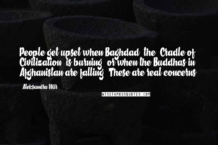 Aleksandra Mir Quotes: People get upset when Baghdad, the "Cradle of Civilization" is burning, or when the Buddhas in Afghanistan are falling. These are real concerns.