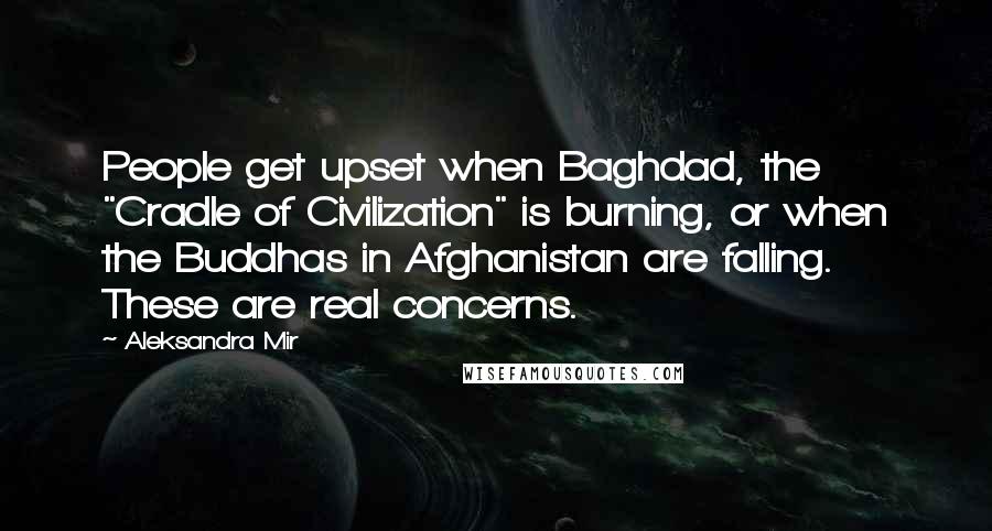 Aleksandra Mir Quotes: People get upset when Baghdad, the "Cradle of Civilization" is burning, or when the Buddhas in Afghanistan are falling. These are real concerns.