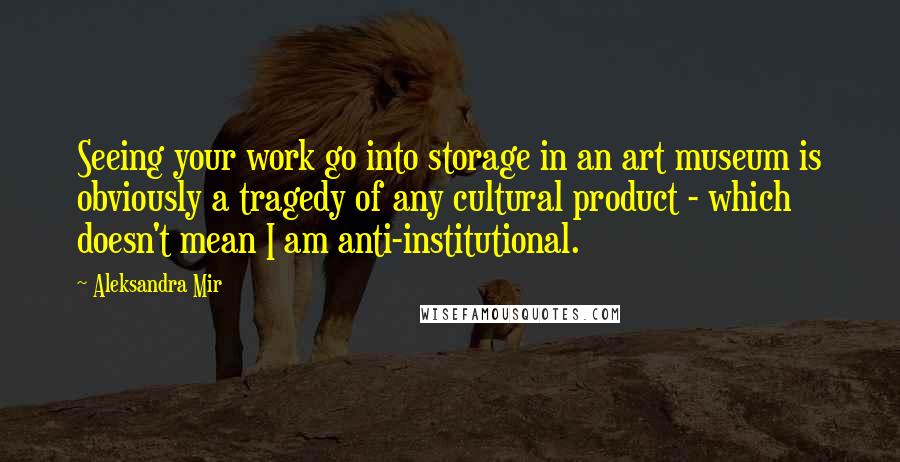 Aleksandra Mir Quotes: Seeing your work go into storage in an art museum is obviously a tragedy of any cultural product - which doesn't mean I am anti-institutional.