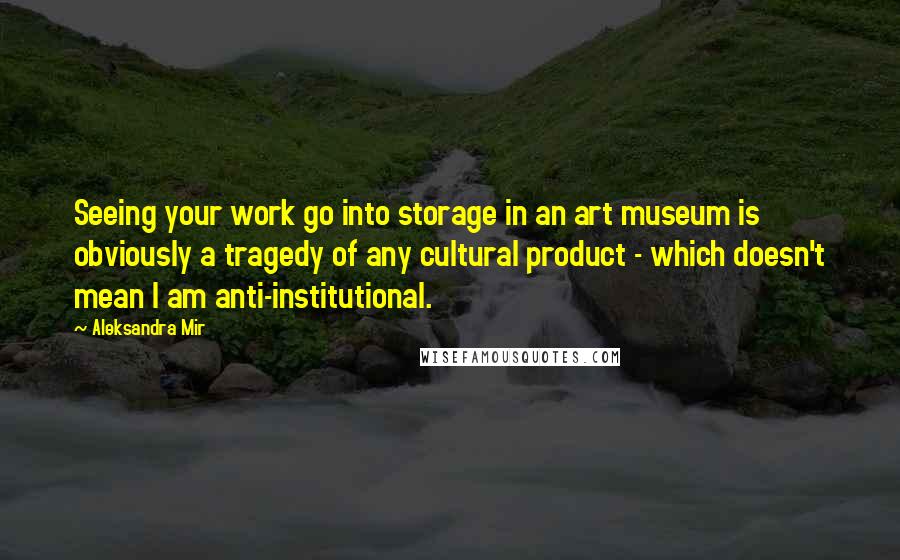 Aleksandra Mir Quotes: Seeing your work go into storage in an art museum is obviously a tragedy of any cultural product - which doesn't mean I am anti-institutional.