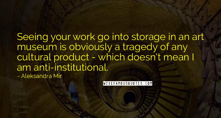 Aleksandra Mir Quotes: Seeing your work go into storage in an art museum is obviously a tragedy of any cultural product - which doesn't mean I am anti-institutional.