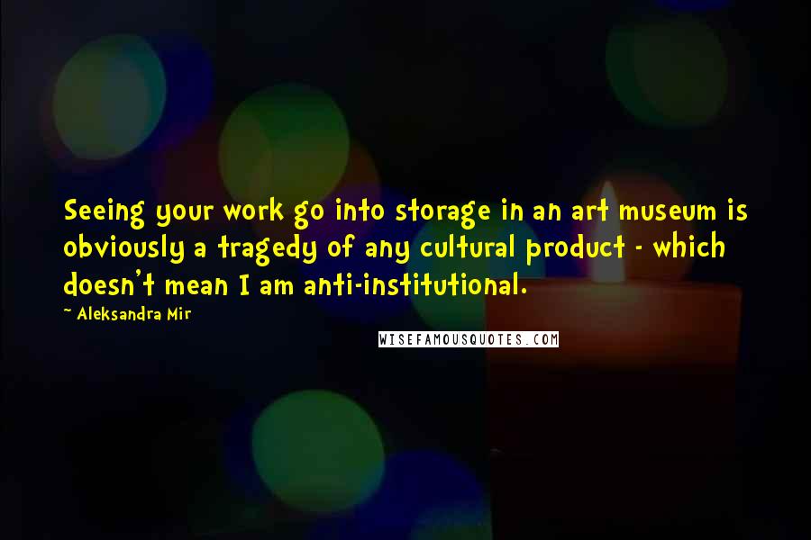 Aleksandra Mir Quotes: Seeing your work go into storage in an art museum is obviously a tragedy of any cultural product - which doesn't mean I am anti-institutional.