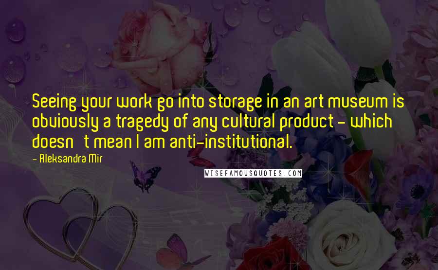 Aleksandra Mir Quotes: Seeing your work go into storage in an art museum is obviously a tragedy of any cultural product - which doesn't mean I am anti-institutional.