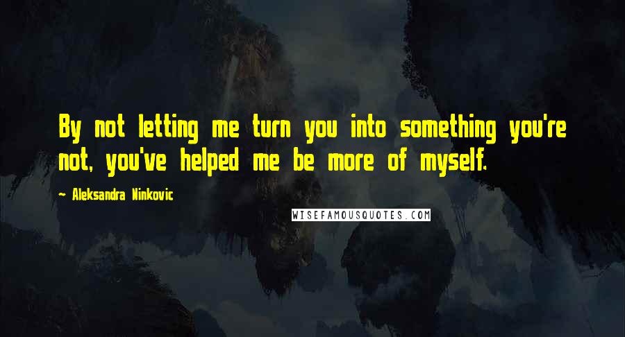 Aleksandra Ninkovic Quotes: By not letting me turn you into something you're not, you've helped me be more of myself.