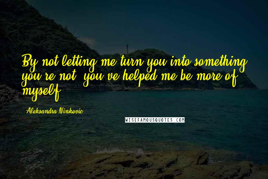 Aleksandra Ninkovic Quotes: By not letting me turn you into something you're not, you've helped me be more of myself.