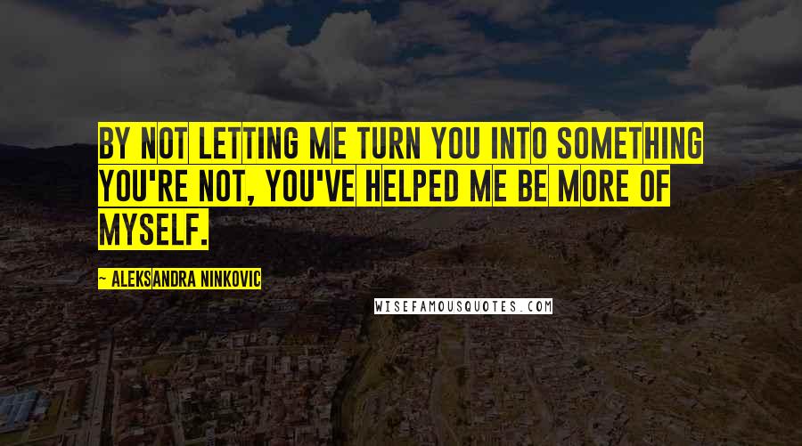 Aleksandra Ninkovic Quotes: By not letting me turn you into something you're not, you've helped me be more of myself.