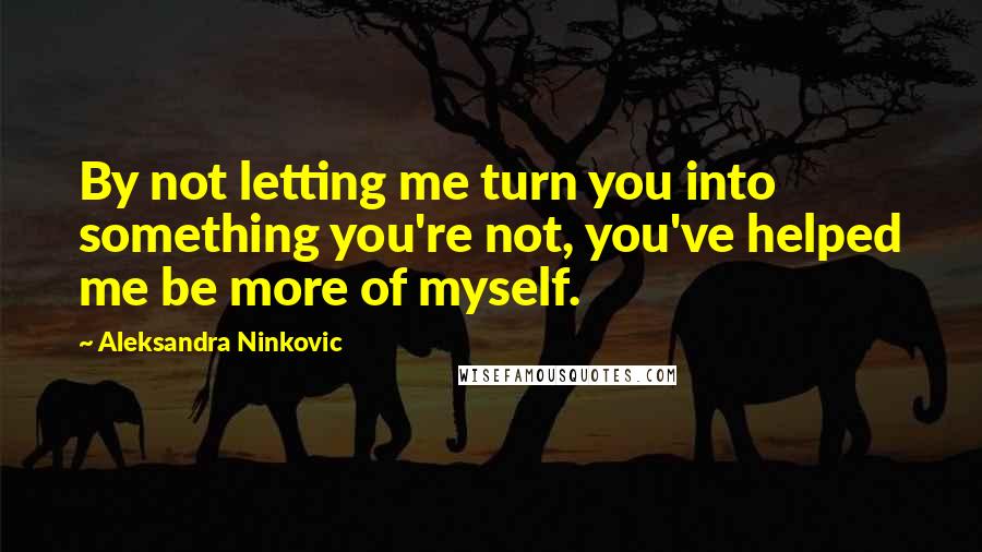 Aleksandra Ninkovic Quotes: By not letting me turn you into something you're not, you've helped me be more of myself.