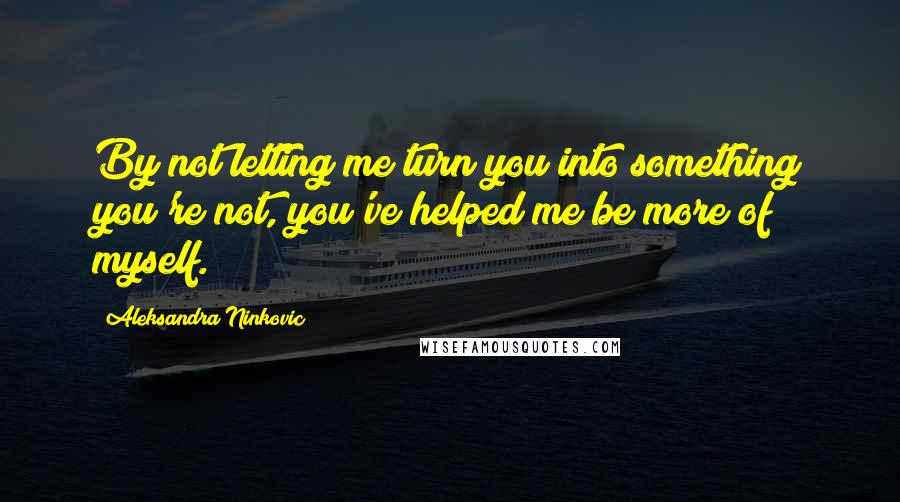 Aleksandra Ninkovic Quotes: By not letting me turn you into something you're not, you've helped me be more of myself.