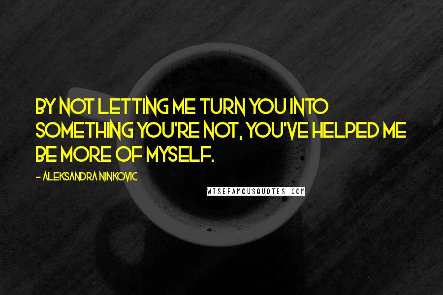 Aleksandra Ninkovic Quotes: By not letting me turn you into something you're not, you've helped me be more of myself.