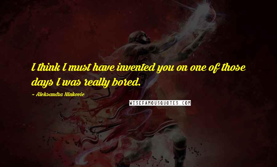 Aleksandra Ninkovic Quotes: I think I must have invented you on one of those days I was really bored.