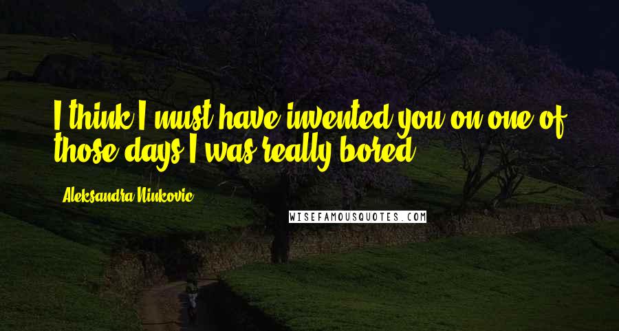 Aleksandra Ninkovic Quotes: I think I must have invented you on one of those days I was really bored.