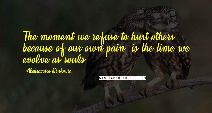 Aleksandra Ninkovic Quotes: The moment we refuse to hurt others because of our own pain, is the time we evolve as souls.