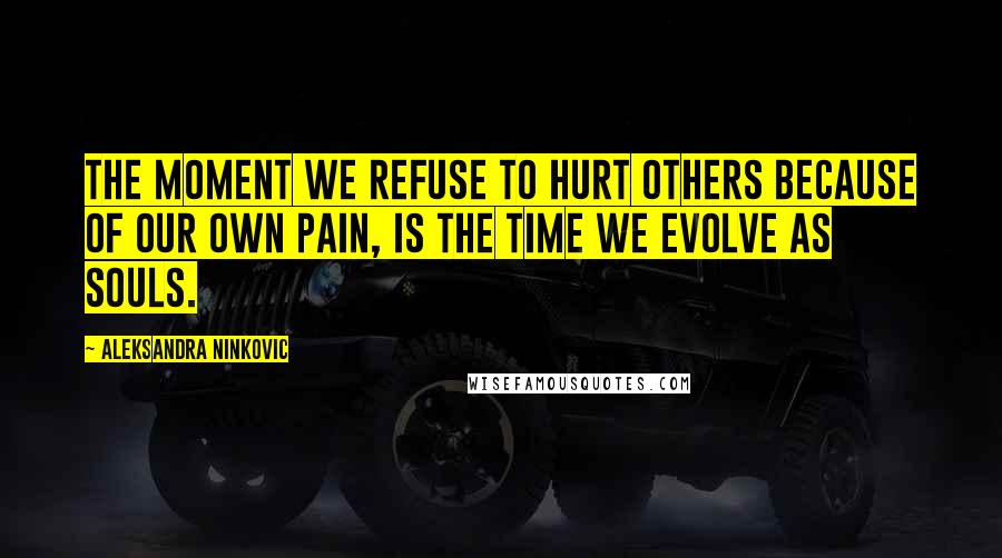 Aleksandra Ninkovic Quotes: The moment we refuse to hurt others because of our own pain, is the time we evolve as souls.