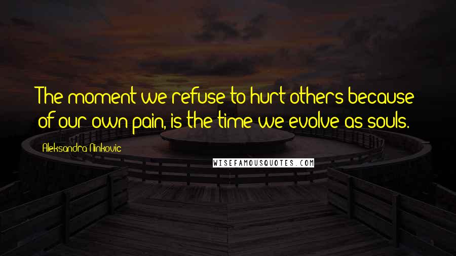 Aleksandra Ninkovic Quotes: The moment we refuse to hurt others because of our own pain, is the time we evolve as souls.