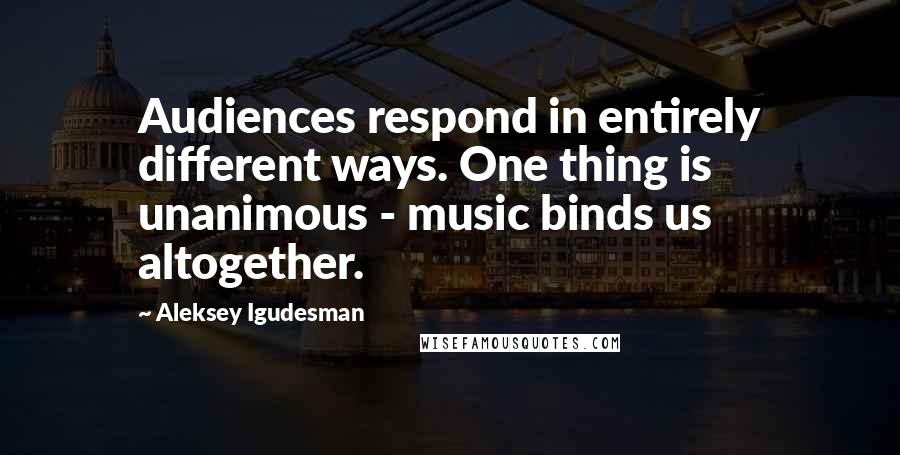 Aleksey Igudesman Quotes: Audiences respond in entirely different ways. One thing is unanimous - music binds us altogether.