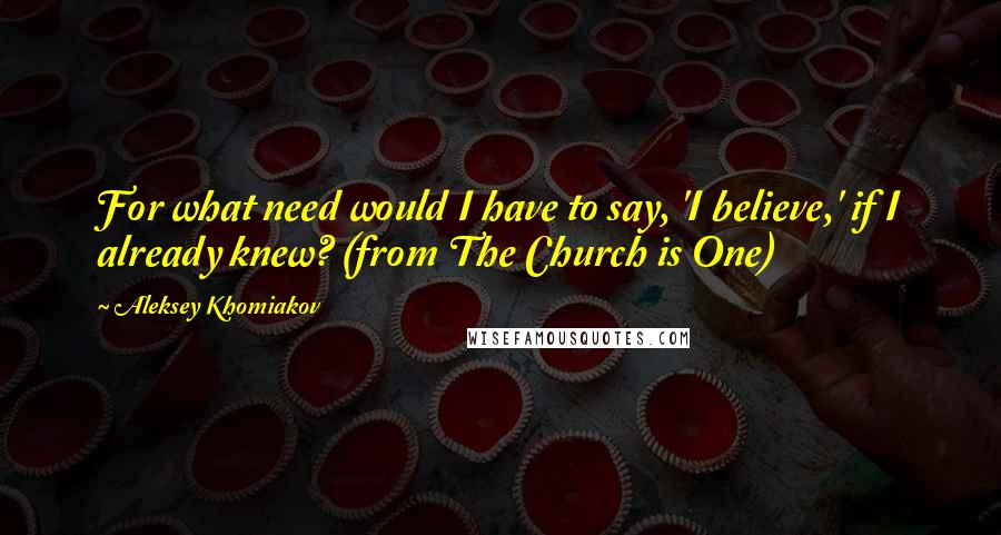 Aleksey Khomiakov Quotes: For what need would I have to say, 'I believe,' if I already knew? (from The Church is One)