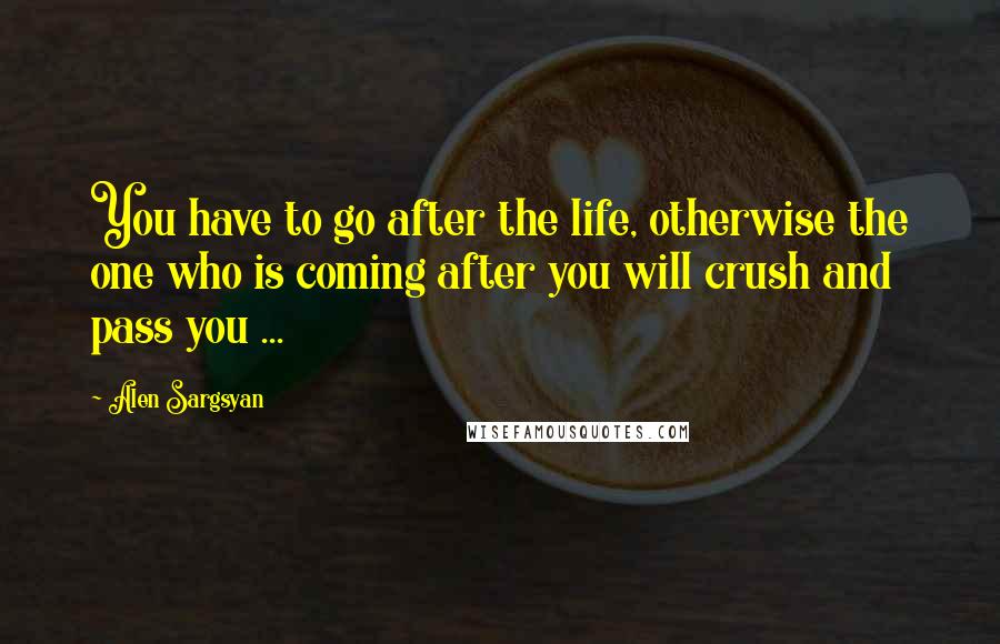 Alen Sargsyan Quotes: You have to go after the life, otherwise the one who is coming after you will crush and pass you ...