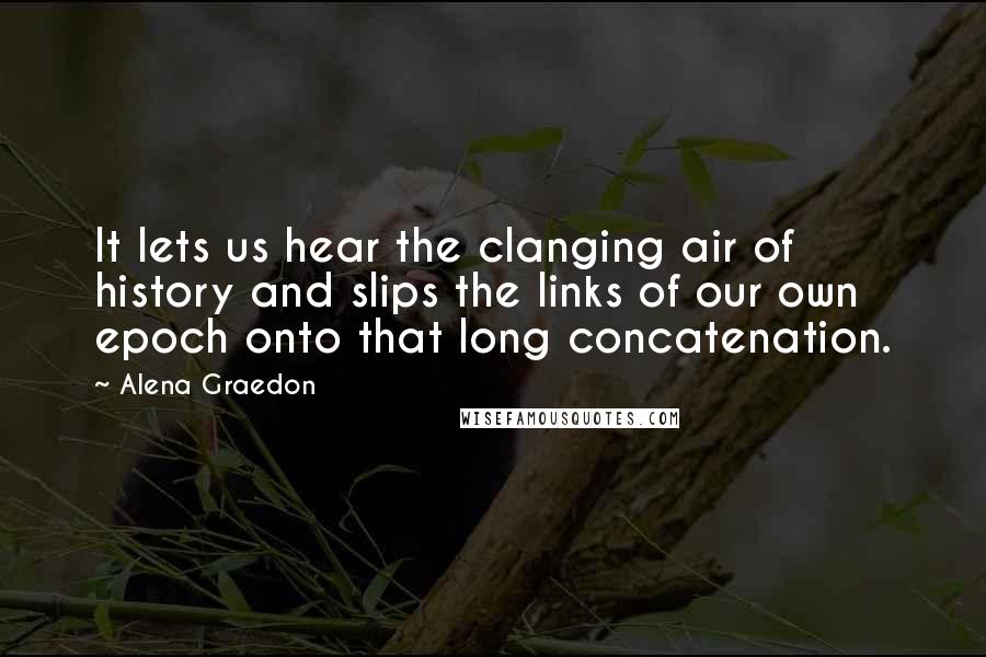 Alena Graedon Quotes: It lets us hear the clanging air of history and slips the links of our own epoch onto that long concatenation.