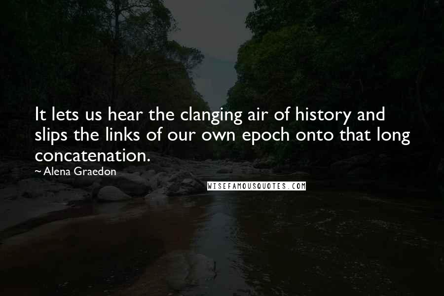 Alena Graedon Quotes: It lets us hear the clanging air of history and slips the links of our own epoch onto that long concatenation.