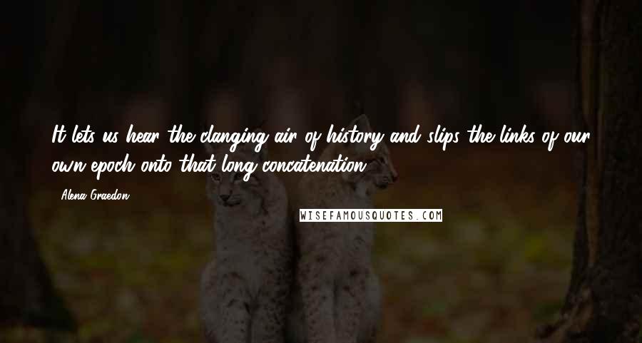 Alena Graedon Quotes: It lets us hear the clanging air of history and slips the links of our own epoch onto that long concatenation.
