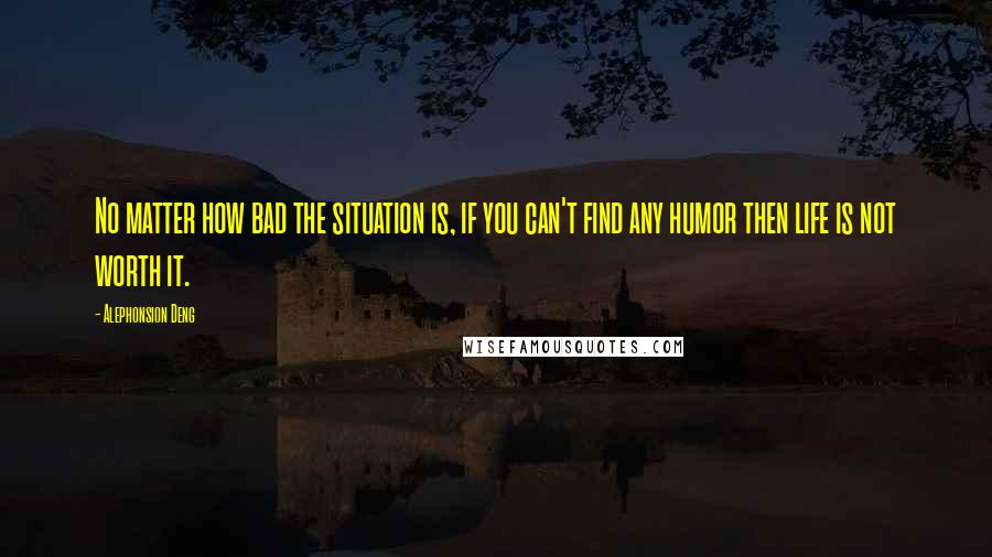 Alephonsion Deng Quotes: No matter how bad the situation is, if you can't find any humor then life is not worth it.