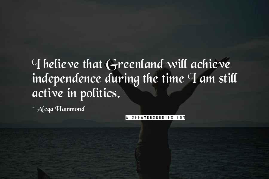 Aleqa Hammond Quotes: I believe that Greenland will achieve independence during the time I am still active in politics.
