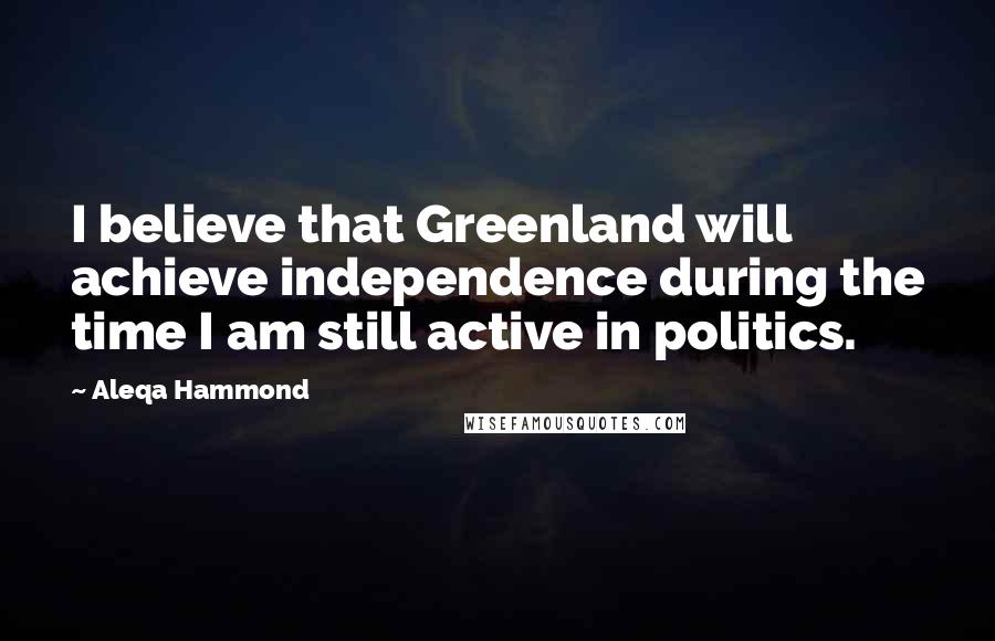 Aleqa Hammond Quotes: I believe that Greenland will achieve independence during the time I am still active in politics.