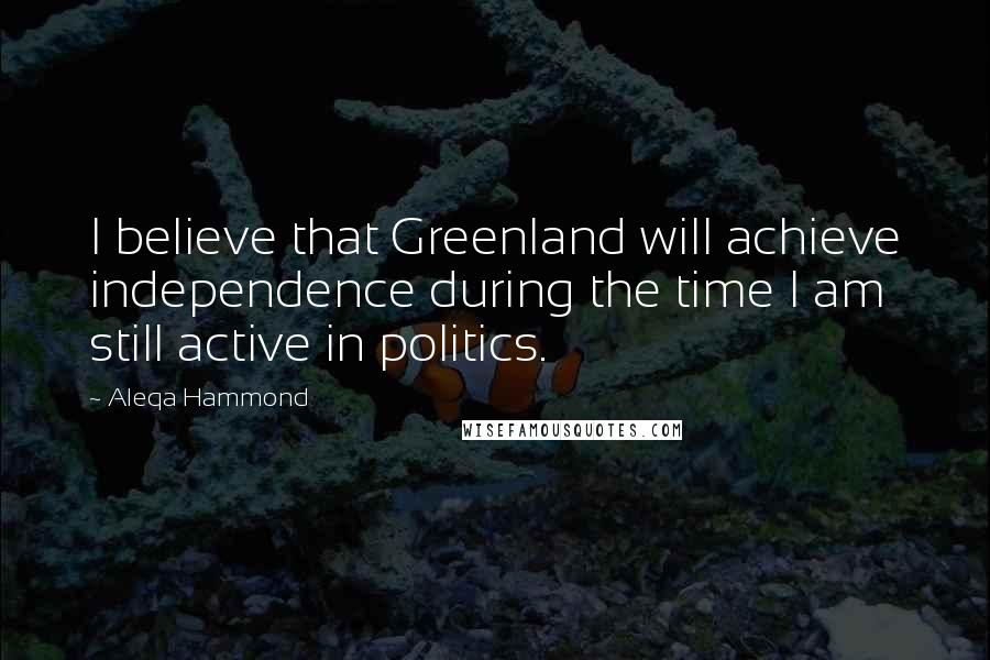 Aleqa Hammond Quotes: I believe that Greenland will achieve independence during the time I am still active in politics.