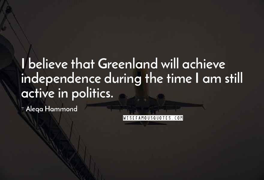 Aleqa Hammond Quotes: I believe that Greenland will achieve independence during the time I am still active in politics.