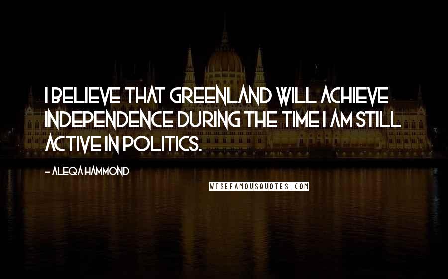 Aleqa Hammond Quotes: I believe that Greenland will achieve independence during the time I am still active in politics.