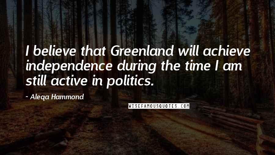 Aleqa Hammond Quotes: I believe that Greenland will achieve independence during the time I am still active in politics.