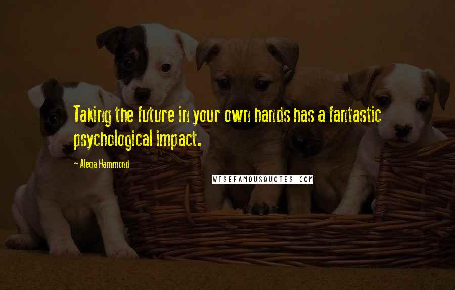 Aleqa Hammond Quotes: Taking the future in your own hands has a fantastic psychological impact.