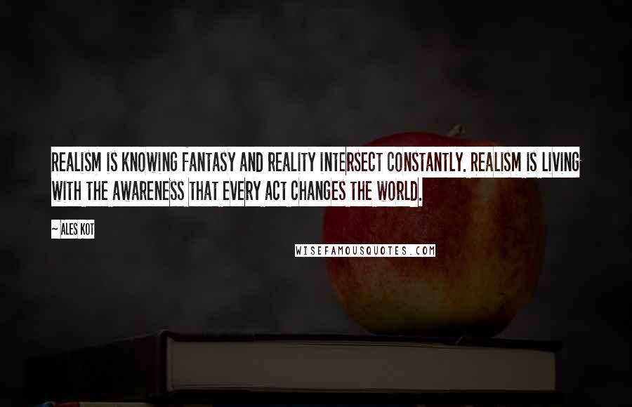 Ales Kot Quotes: Realism is knowing fantasy and reality intersect constantly. Realism is living with the awareness that every act changes the world.