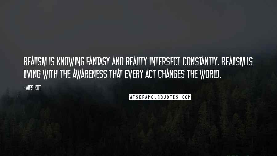 Ales Kot Quotes: Realism is knowing fantasy and reality intersect constantly. Realism is living with the awareness that every act changes the world.