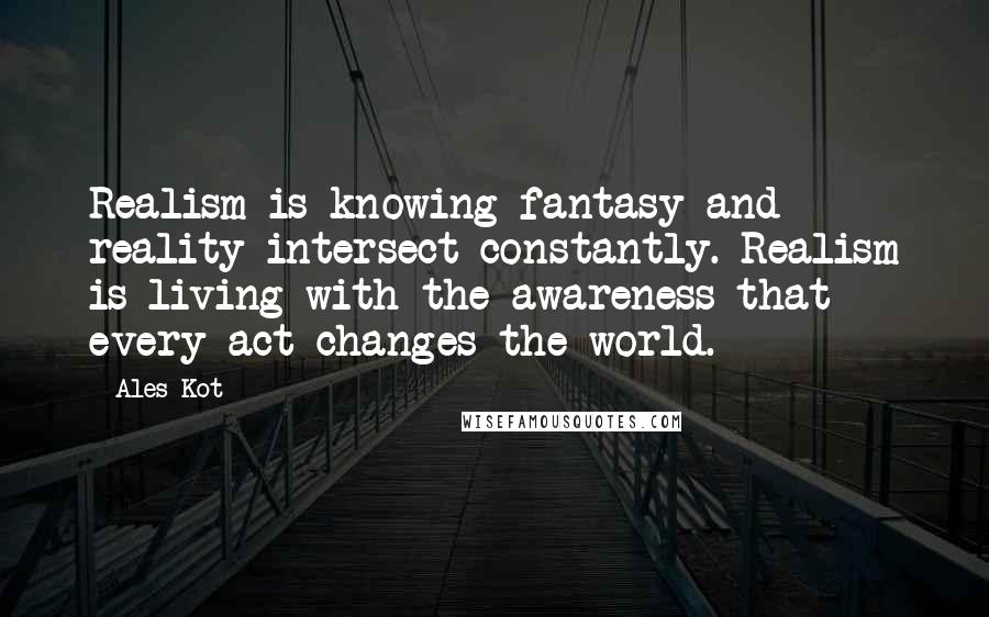 Ales Kot Quotes: Realism is knowing fantasy and reality intersect constantly. Realism is living with the awareness that every act changes the world.