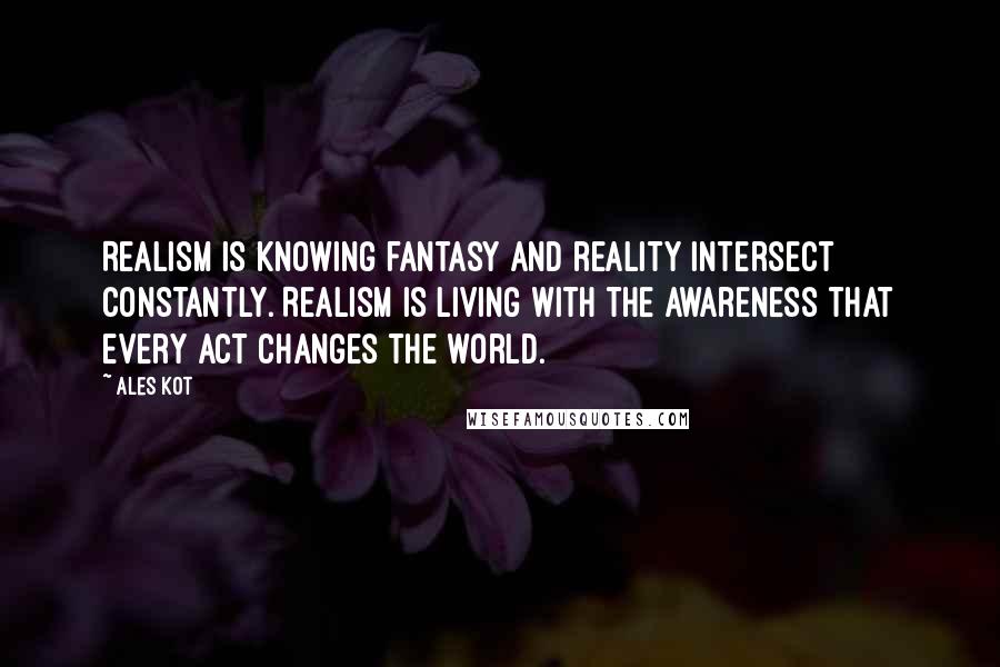 Ales Kot Quotes: Realism is knowing fantasy and reality intersect constantly. Realism is living with the awareness that every act changes the world.