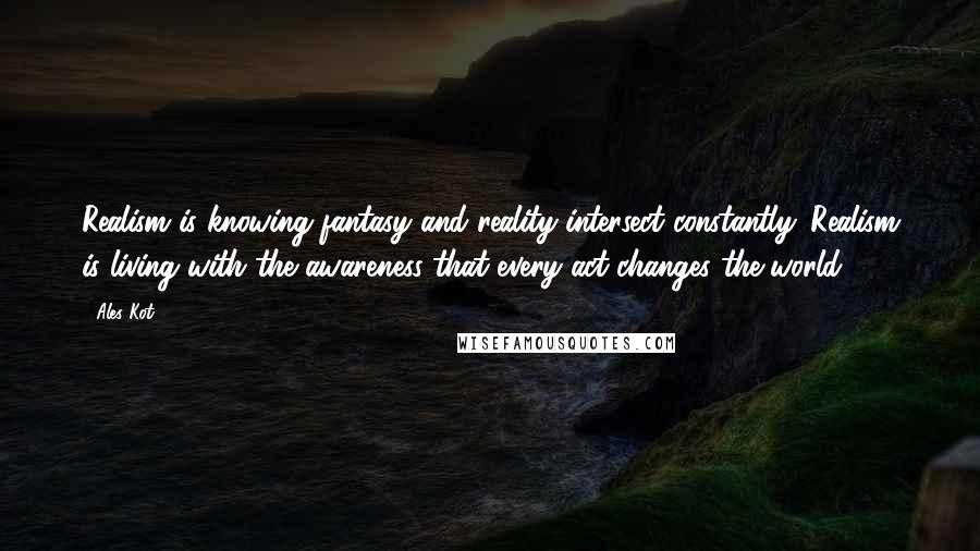 Ales Kot Quotes: Realism is knowing fantasy and reality intersect constantly. Realism is living with the awareness that every act changes the world.