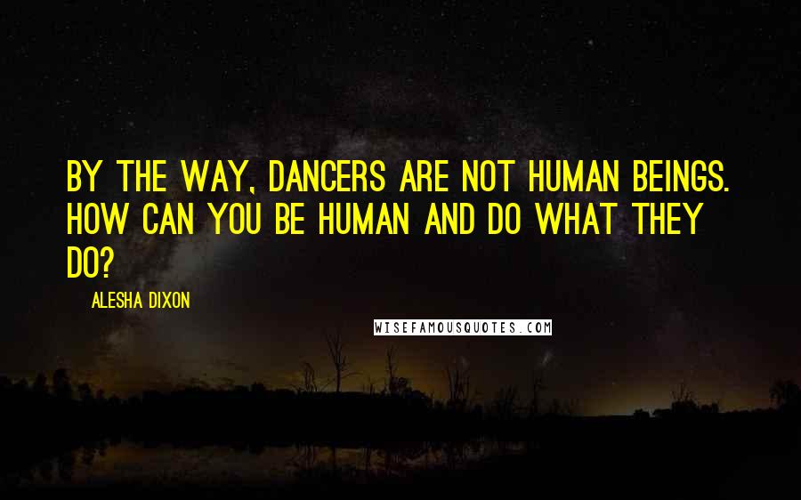 Alesha Dixon Quotes: By the way, dancers are not human beings. How can you be human and do what they do?