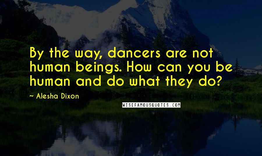 Alesha Dixon Quotes: By the way, dancers are not human beings. How can you be human and do what they do?