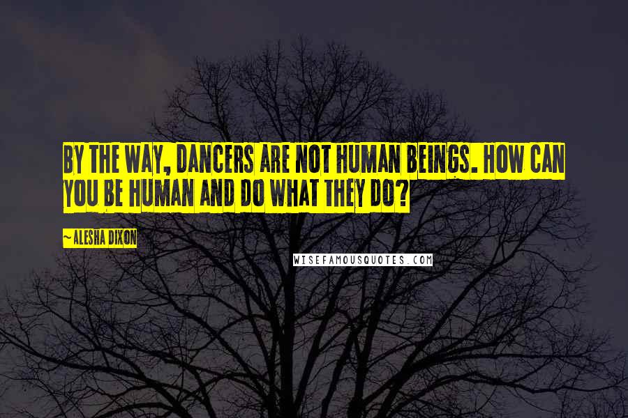 Alesha Dixon Quotes: By the way, dancers are not human beings. How can you be human and do what they do?