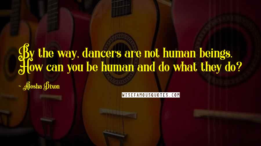 Alesha Dixon Quotes: By the way, dancers are not human beings. How can you be human and do what they do?