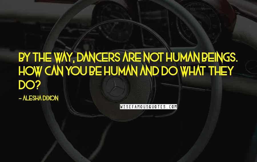 Alesha Dixon Quotes: By the way, dancers are not human beings. How can you be human and do what they do?