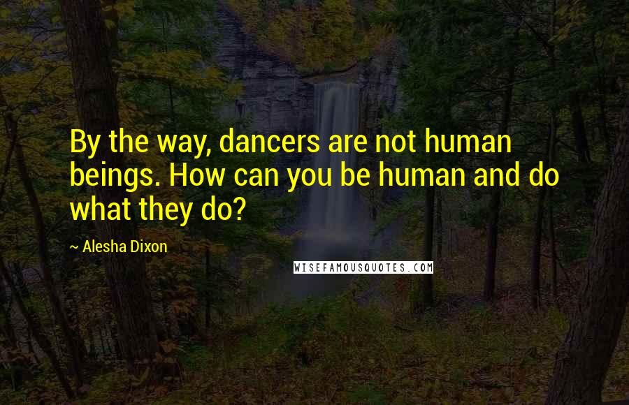 Alesha Dixon Quotes: By the way, dancers are not human beings. How can you be human and do what they do?