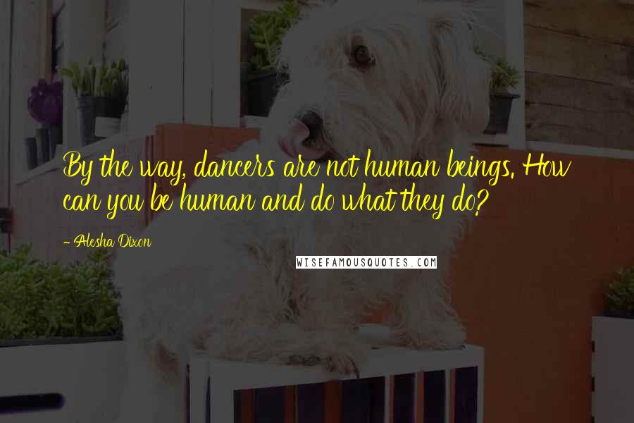 Alesha Dixon Quotes: By the way, dancers are not human beings. How can you be human and do what they do?
