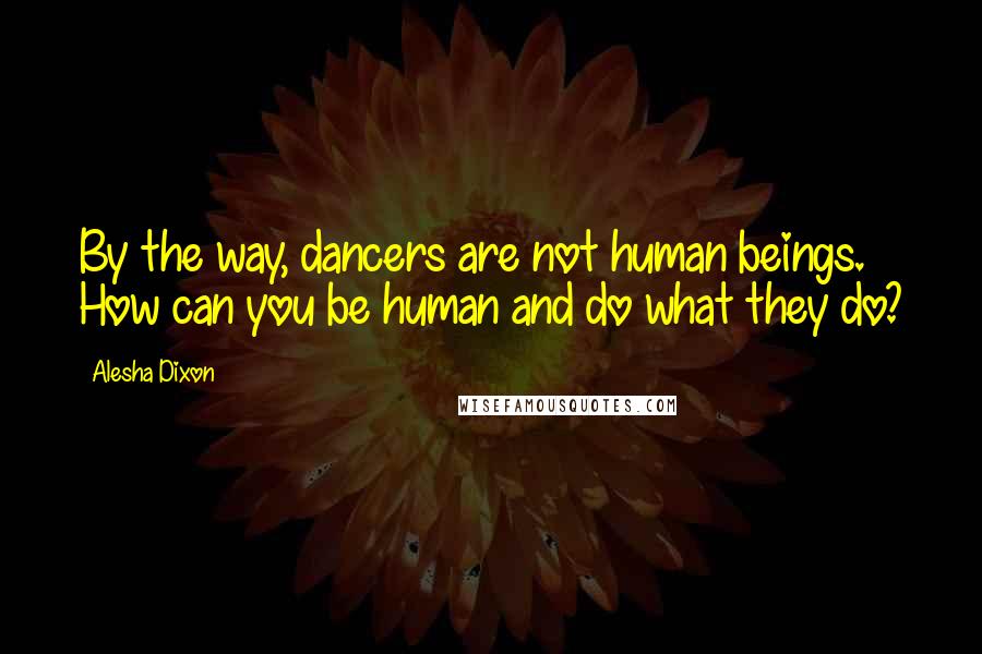 Alesha Dixon Quotes: By the way, dancers are not human beings. How can you be human and do what they do?